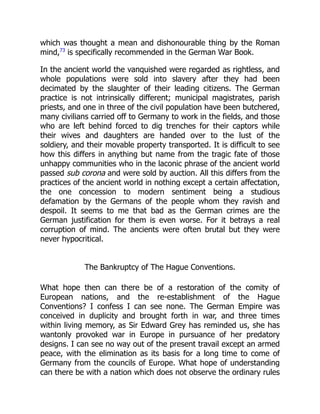 which was thought a mean and dishonourable thing by the Roman
mind,73
is specifically recommended in the German War Book.
In the ancient world the vanquished were regarded as rightless, and
whole populations were sold into slavery after they had been
decimated by the slaughter of their leading citizens. The German
practice is not intrinsically different; municipal magistrates, parish
priests, and one in three of the civil population have been butchered,
many civilians carried off to Germany to work in the fields, and those
who are left behind forced to dig trenches for their captors while
their wives and daughters are handed over to the lust of the
soldiery, and their movable property transported. It is difficult to see
how this differs in anything but name from the tragic fate of those
unhappy communities who in the laconic phrase of the ancient world
passed sub corona and were sold by auction. All this differs from the
practices of the ancient world in nothing except a certain affectation,
the one concession to modern sentiment being a studious
defamation by the Germans of the people whom they ravish and
despoil. It seems to me that bad as the German crimes are the
German justification for them is even worse. For it betrays a real
corruption of mind. The ancients were often brutal but they were
never hypocritical.
The Bankruptcy of The Hague Conventions.
What hope then can there be of a restoration of the comity of
European nations, and the re-establishment of the Hague
Conventions? I confess I can see none. The German Empire was
conceived in duplicity and brought forth in war, and three times
within living memory, as Sir Edward Grey has reminded us, she has
wantonly provoked war in Europe in pursuance of her predatory
designs. I can see no way out of the present travail except an armed
peace, with the elimination as its basis for a long time to come of
Germany from the councils of Europe. What hope of understanding
can there be with a nation which does not observe the ordinary rules
 