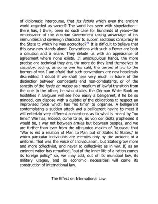 of diplomatic intercourse, that jus fetiale which even the ancient
world regarded as sacred? The world has seen with stupefaction—
there has, I think, been no such case for hundreds of years—the
Ambassador of the Austrian Government taking advantage of his
immunities and sovereign character to suborn seditious conspiracy in
the State to which he was accredited?74
It is difficult to believe that
this case now stands alone. Conventions with such a Power are both
a delusion and a snare. They delude us with an appearance of
agreement where none exists. In unscrupulous hands, the more
precise and technical they are, the more do they lend themselves to
casuistry, adding, as some one has said, the terrors of law to the
horrors of war. I am afraid that such conventions are now hopelessly
discredited. I doubt if we shall hear very much in future of the
distinction between combatants and non-combatants, or of the
sanctity of the levée en masse as a medium of lawful transition from
the one to the other; he who studies the German White Book on
hostilities in Belgium will see how easily a belligerent, if he be so
minded, can dispose with a quibble of the obligations to respect an
improvised force which has “no time” to organise. A belligerent
contemplating a sudden attack and a belligerent having to meet it
will entertain very different conceptions as to what is meant by “no
time.” War has, indeed, come to be, as von der Goltz prophesied it
would be, a war not between armies but between peoples, and we
are further than ever from the oft-quoted maxim of Rousseau that
“War is not a relation of Man to Man but of States to States,” in
which particular individuals are enemies only by the accident of a
uniform. That was the voice of Individualism; but States grow more
and more collectivist, and never so collectivist as in war. If, as an
eminent writer has remarked, “out of the inner life of a nation comes
its foreign policy,” so, we may add, out of its municipal law, its
military usages, and its economic necessities will come its
construction of international law.
The Effect on International Law.
 
