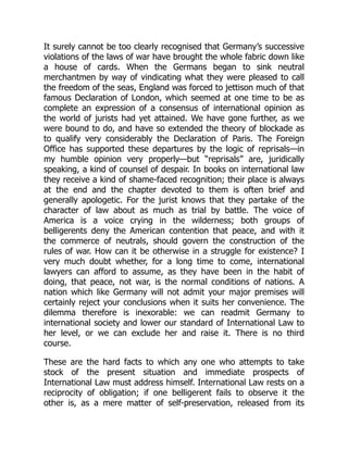 It surely cannot be too clearly recognised that Germany’s successive
violations of the laws of war have brought the whole fabric down like
a house of cards. When the Germans began to sink neutral
merchantmen by way of vindicating what they were pleased to call
the freedom of the seas, England was forced to jettison much of that
famous Declaration of London, which seemed at one time to be as
complete an expression of a consensus of international opinion as
the world of jurists had yet attained. We have gone further, as we
were bound to do, and have so extended the theory of blockade as
to qualify very considerably the Declaration of Paris. The Foreign
Office has supported these departures by the logic of reprisals—in
my humble opinion very properly—but “reprisals” are, juridically
speaking, a kind of counsel of despair. In books on international law
they receive a kind of shame-faced recognition; their place is always
at the end and the chapter devoted to them is often brief and
generally apologetic. For the jurist knows that they partake of the
character of law about as much as trial by battle. The voice of
America is a voice crying in the wilderness; both groups of
belligerents deny the American contention that peace, and with it
the commerce of neutrals, should govern the construction of the
rules of war. How can it be otherwise in a struggle for existence? I
very much doubt whether, for a long time to come, international
lawyers can afford to assume, as they have been in the habit of
doing, that peace, not war, is the normal conditions of nations. A
nation which like Germany will not admit your major premises will
certainly reject your conclusions when it suits her convenience. The
dilemma therefore is inexorable: we can readmit Germany to
international society and lower our standard of International Law to
her level, or we can exclude her and raise it. There is no third
course.
These are the hard facts to which any one who attempts to take
stock of the present situation and immediate prospects of
International Law must address himself. International Law rests on a
reciprocity of obligation; if one belligerent fails to observe it the
other is, as a mere matter of self-preservation, released from its
 