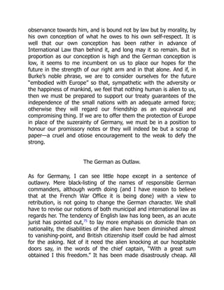 observance towards him, and is bound not by law but by morality, by
his own conception of what he owes to his own self-respect. It is
well that our own conception has been rather in advance of
International Law than behind it, and long may it so remain. But in
proportion as our conception is high and the German conception is
low, it seems to me incumbent on us to place our hopes for the
future in the strength of our right arm and in that alone. And if, in
Burke’s noble phrase, we are to consider ourselves for the future
“embodied with Europe” so that, sympathetic with the adversity or
the happiness of mankind, we feel that nothing human is alien to us,
then we must be prepared to support our treaty guarantees of the
independence of the small nations with an adequate armed force;
otherwise they will regard our friendship as an equivocal and
compromising thing. If we are to offer them the protection of Europe
in place of the suzerainty of Germany, we must be in a position to
honour our promissory notes or they will indeed be but a scrap of
paper—a cruel and otiose encouragement to the weak to defy the
strong.
The German as Outlaw.
As for Germany, I can see little hope except in a sentence of
outlawry. Mere black-listing of the names of responsible German
commanders, although worth doing (and I have reason to believe
that at the French War Office it is being done) with a view to
retribution, is not going to change the German character. We shall
have to revise our notions of both municipal and international law as
regards her. The tendency of English law has long been, as an acute
jurist has pointed out,75
to lay more emphasis on domicile than on
nationality, the disabilities of the alien have been diminished almost
to vanishing-point, and British citizenship itself could be had almost
for the asking. Not of it need the alien knocking at our hospitable
doors say, in the words of the chief captain, “With a great sum
obtained I this freedom.” It has been made disastrously cheap. All
 