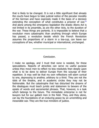that is likely to be changed. It is not a little significant that already
the courts have begun to take judicial notice of the peculiar morality
of the German and have expressly made it the basis of a decision
extending the conception of what constitutes a prisoner of war.76
And alone among the emergency legislation the drastic Aliens Act is
not limited in its preamble, as are the other Acts, to the duration of
the war. These things are portents. It is impossible to believe that a
revolution more catastrophic than anything through which Europe
has passed, a revolution beside which the French Revolution
assumes the proportions of a storm in a tea-cup, can leave our
conceptions of law, whether municipal or international, unchanged.
Conclusion.
I make no apology, and I trust that none is needed, for these
speculations. Reports of atrocities can serve no useful purpose
unless they move men to reflect no less resolutely than deeply upon
what is to be done to deliver Europe from the scourge of their
repetition. It may well be that my own reflections will seem cynical
to one, depressing to another, arbitrary to a third. They are not the
idols of the theatre, and in academic circles they may not be
fashionable. But the catastrophe that has disturbed the dreams of
the idealogues must teach jurists and statesmen to beware of the
opiate of words and sacramental phrases. That, however, is a task
which belongs to the future. The immediate enterprise is not for
lawyers but for our gallant men in the field. They, and they alone,
can lay the foundations of an enduring peace by an unremitting and
inexorable war. They are the true ministers of justice.
 