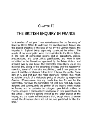 Chapter II
THE BRITISH ENQUIRY IN FRANCE
In November of last year I was commissioned by the Secretary of
State for Home Affairs to undertake the investigation in France into
the alleged breaches of the laws of war by the German troops, the
inquiries in England being separately conducted by others. The
results of my investigation were communicated to the Home Office,
in the form of confidential reports and of depositions, diaries,
proclamations, and other pièces justificatives, and were in turn
submitted to the Committee appointed by the Prime Minister and
presided over by Lord Bryce. The Committee made liberal use of this
material, but, owing to the exigencies of space and the necessity of
selection, some of it remains unpublished, and I now propose to
place it and the conclusions I draw from it before the public. Some
part of it, and that part the most important—namely, that which
establishes proofs of a deliberate policy of atrocity by responsible
German officers—came into my hands too late for use by the
Committee. Moreover, the Committee felt that their first duty was to
Belgium, and consequently the portion of the inquiry which related
to France, and in particular to outrages upon British soldiers in
France, occupies a comparatively small place in their publications. In
this article I therefore confine myself to the latter branch of the
inquiry, and the reader will understand that, except where otherwise
stated, the documents here set out are now published for the first
time.77
 