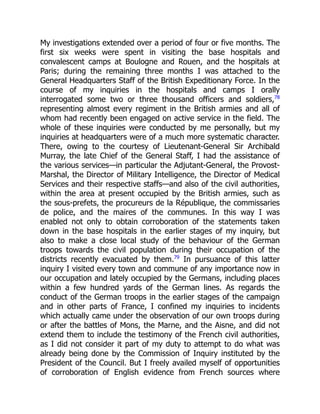 My investigations extended over a period of four or five months. The
first six weeks were spent in visiting the base hospitals and
convalescent camps at Boulogne and Rouen, and the hospitals at
Paris; during the remaining three months I was attached to the
General Headquarters Staff of the British Expeditionary Force. In the
course of my inquiries in the hospitals and camps I orally
interrogated some two or three thousand officers and soldiers,78
representing almost every regiment in the British armies and all of
whom had recently been engaged on active service in the field. The
whole of these inquiries were conducted by me personally, but my
inquiries at headquarters were of a much more systematic character.
There, owing to the courtesy of Lieutenant-General Sir Archibald
Murray, the late Chief of the General Staff, I had the assistance of
the various services—in particular the Adjutant-General, the Provost-
Marshal, the Director of Military Intelligence, the Director of Medical
Services and their respective staffs—and also of the civil authorities,
within the area at present occupied by the British armies, such as
the sous-prefets, the procureurs de la République, the commissaries
de police, and the maires of the communes. In this way I was
enabled not only to obtain corroboration of the statements taken
down in the base hospitals in the earlier stages of my inquiry, but
also to make a close local study of the behaviour of the German
troops towards the civil population during their occupation of the
districts recently evacuated by them.79
In pursuance of this latter
inquiry I visited every town and commune of any importance now in
our occupation and lately occupied by the Germans, including places
within a few hundred yards of the German lines. As regards the
conduct of the German troops in the earlier stages of the campaign
and in other parts of France, I confined my inquiries to incidents
which actually came under the observation of our own troops during
or after the battles of Mons, the Marne, and the Aisne, and did not
extend them to include the testimony of the French civil authorities,
as I did not consider it part of my duty to attempt to do what was
already being done by the Commission of Inquiry instituted by the
President of the Council. But I freely availed myself of opportunities
of corroboration of English evidence from French sources where
 