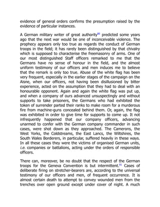 evidence of general orders confirms the presumption raised by the
evidence of particular instances.
A German military writer of great authority80
predicted some years
ago that the next war would be one of inconceivable violence. The
prophecy appears only too true as regards the conduct of German
troops in the field; it has rarely been distinguished by that chivalry
which is supposed to characterise the freemasonry of arms. One of
our most distinguished Staff officers remarked to me that the
Germans have no sense of honour in the field, and the almost
uniform testimony of our officers and men induces me to believe
that the remark is only too true. Abuse of the white flag has been
very frequent, especially in the earlier stages of the campaign on the
Aisne, when our officers, not having been disillusioned by bitter
experience, acted on the assumption that they had to deal with an
honourable opponent. Again and again the white flag was put up,
and when a company of ours advanced unsuspectingly and without
supports to take prisoners, the Germans who had exhibited the
token of surrender parted their ranks to make room for a murderous
fire from machine-guns concealed behind them. Or, again, the flag
was exhibited in order to give time for supports to come up. It not
infrequently happened that our company officers, advancing
unarmed to confer with the German company commander in such
cases, were shot down as they approached. The Camerons, the
West Yorks, the Coldstreams, the East Lancs, the Wiltshires, the
South Wales Borderers, in particular, suffered heavily in these ways.
In all these cases they were the victims of organised German units,
i.e. companies or battalions, acting under the orders of responsible
officers.
There can, moreover, be no doubt that the respect of the German
troops for the Geneva Convention is but intermittent.81
Cases of
deliberate firing on stretcher-bearers are, according to the universal
testimony of our officers and men, of frequent occurrence. It is
almost certain death to attempt to convey wounded men from the
trenches over open ground except under cover of night. A much
 