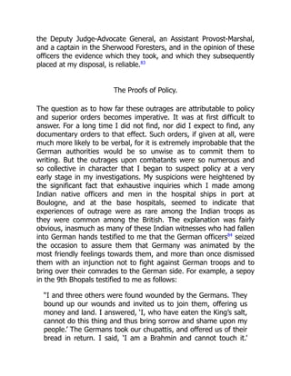 the Deputy Judge-Advocate General, an Assistant Provost-Marshal,
and a captain in the Sherwood Foresters, and in the opinion of these
officers the evidence which they took, and which they subsequently
placed at my disposal, is reliable.83
The Proofs of Policy.
The question as to how far these outrages are attributable to policy
and superior orders becomes imperative. It was at first difficult to
answer. For a long time I did not find, nor did I expect to find, any
documentary orders to that effect. Such orders, if given at all, were
much more likely to be verbal, for it is extremely improbable that the
German authorities would be so unwise as to commit them to
writing. But the outrages upon combatants were so numerous and
so collective in character that I began to suspect policy at a very
early stage in my investigations. My suspicions were heightened by
the significant fact that exhaustive inquiries which I made among
Indian native officers and men in the hospital ships in port at
Boulogne, and at the base hospitals, seemed to indicate that
experiences of outrage were as rare among the Indian troops as
they were common among the British. The explanation was fairly
obvious, inasmuch as many of these Indian witnesses who had fallen
into German hands testified to me that the German officers84
seized
the occasion to assure them that Germany was animated by the
most friendly feelings towards them, and more than once dismissed
them with an injunction not to fight against German troops and to
bring over their comrades to the German side. For example, a sepoy
in the 9th Bhopals testified to me as follows:
“I and three others were found wounded by the Germans. They
bound up our wounds and invited us to join them, offering us
money and land. I answered, ‘I, who have eaten the King’s salt,
cannot do this thing and thus bring sorrow and shame upon my
people.’ The Germans took our chupattis, and offered us of their
bread in return. I said, ‘I am a Brahmin and cannot touch it.’
 
