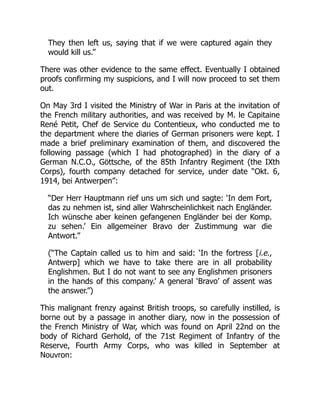 They then left us, saying that if we were captured again they
would kill us.”
There was other evidence to the same effect. Eventually I obtained
proofs confirming my suspicions, and I will now proceed to set them
out.
On May 3rd I visited the Ministry of War in Paris at the invitation of
the French military authorities, and was received by M. le Capitaine
René Petit, Chef de Service du Contentieux, who conducted me to
the department where the diaries of German prisoners were kept. I
made a brief preliminary examination of them, and discovered the
following passage (which I had photographed) in the diary of a
German N.C.O., Göttsche, of the 85th Infantry Regiment (the IXth
Corps), fourth company detached for service, under date “Okt. 6,
1914, bei Antwerpen”:
“Der Herr Hauptmann rief uns um sich und sagte: ‘In dem Fort,
das zu nehmen ist, sind aller Wahrscheinlichkeit nach Engländer.
Ich wünsche aber keinen gefangenen Engländer bei der Komp.
zu sehen.’ Ein allgemeiner Bravo der Zustimmung war die
Antwort.”
(“The Captain called us to him and said: ‘In the fortress [i.e.,
Antwerp] which we have to take there are in all probability
Englishmen. But I do not want to see any Englishmen prisoners
in the hands of this company.’ A general ‘Bravo’ of assent was
the answer.”)
This malignant frenzy against British troops, so carefully instilled, is
borne out by a passage in another diary, now in the possession of
the French Ministry of War, which was found on April 22nd on the
body of Richard Gerhold, of the 71st Regiment of Infantry of the
Reserve, Fourth Army Corps, who was killed in September at
Nouvron:
 