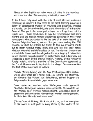Those of the Englishmen who were still alive in the trenches
were stuck or shot. Our company made 61 prisoners.”86
So far I have only dealt with the acts of small German units—i.e.
companies of infantry. I now come to the most damning proofs of a
policy of coldblooded murder of wounded and prisoners, initiated
and carried out by a whole brigade under the orders of a Brigadier-
General. This particular investigation took me a long time, but the
results are, I think conclusive. It may be remembered that some
months ago the French military authorities published in the French
newspapers what purported to be the text of an order issued by a
German Brigadier-General, named Stenger, commanding the 58th
Brigade, in which he ordered his troops to take no prisoners and to
put to death without mercy every one who fell into their hands,
whether wounded and defenceless or not. The German Government
immediately denounced the alleged order as a forgery. I determined
to see whether I could establish its authenticity, and in February last
I obtained a copy of the original from M. Mollard, of the Ministry of
Foreign Affairs, who is a member of the Commission appointed by
the French Government to inquire into the alleged German atrocities.
The text of that order was as follows:
“Befehl (Armee-befehl) vom 26. Aug. 1914, gegen 4 Uhr nachm.
wie er von Führer der 7 Komp. Reg. 112 (Infant.) bei Thionville,
am Eingang des Waldes von Saint-Barbe, seinen Truppen als
Brigade-oder Armee-befehl gegeben wurde:
“Von heute ab werden keine Gefangene mehr gemacht
Sämtliche Gefangene werden niedergemacht. Verwundete ob
mit Waffen oder wehrlos niedergemacht. Gefangene auch in
grösseren geschlossenen Formationen werden niedergemacht.
Es bleibt kein Mann lebend hinter uns.”
(“Army Order of 26 Aug., 1914, about 4 p.m., such as was given
to his troops as a Brigade or Army Order by the leader of the
 