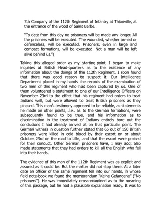 7th Company of the 112th Regiment of Infantry at Thionville, at
the entrance of the wood of Saint Barbe.
“To date from this day no prisoners will be made any longer. All
the prisoners will be executed. The wounded, whether armed or
defenceless, will be executed. Prisoners, even in large and
compact formations, will be executed. Not a man will be left
alive behind us.”)
Taking this alleged order as my starting-point, I began to make
inquiries at British Head-quarters as to the existence of any
information about the doings of the 112th Regiment. I soon found
that there was good reason to suspect it. Our Intelligence
Department placed in my hands the records of the examination of
two men of this regiment who had been captured by us. One of
them volunteered a statement to one of our Intelligence Officers on
November 23rd to the effect that his regiment had orders to treat
Indians well, but were allowed to treat British prisoners as they
pleased. This man’s testimony appeared to be reliable, as statements
he made on other points, i.e., as to the German formations, were
subsequently found to be true, and his information as to
discrimination in the treatment of Indians entirely bore out the
conclusions I had already arrived at on that particular point. The
German witness in question further stated that 65 out of 150 British
prisoners were killed in cold blood by their escort on or about
October 23rd on the road to Lille, and that the escort were praised
for their conduct. Other German prisoners have, I may add, also
made statements that they had orders to kill all the English who fell
into their hands.
The evidence of this man of the 112th Regiment was as explicit and
assured as it could be. But the matter did not stop there. At a later
date an officer of the same regiment fell into our hands, in whose
field note-book we found the memorandum “Keine Gefangene” (“No
prisoners”). He was immediately cross-examined as to the meaning
of this passage, but he had a plausible explanation ready. It was to
 
