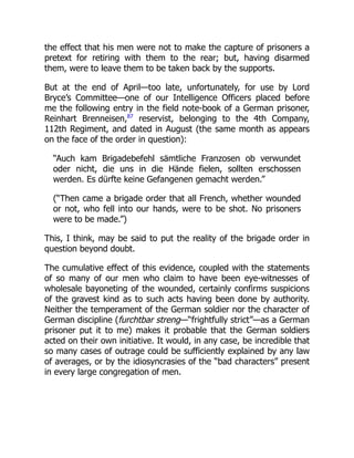 the effect that his men were not to make the capture of prisoners a
pretext for retiring with them to the rear; but, having disarmed
them, were to leave them to be taken back by the supports.
But at the end of April—too late, unfortunately, for use by Lord
Bryce’s Committee—one of our Intelligence Officers placed before
me the following entry in the field note-book of a German prisoner,
Reinhart Brenneisen,87
reservist, belonging to the 4th Company,
112th Regiment, and dated in August (the same month as appears
on the face of the order in question):
“Auch kam Brigadebefehl sämtliche Franzosen ob verwundet
oder nicht, die uns in die Hände fielen, sollten erschossen
werden. Es dürfte keine Gefangenen gemacht werden.”
(“Then came a brigade order that all French, whether wounded
or not, who fell into our hands, were to be shot. No prisoners
were to be made.”)
This, I think, may be said to put the reality of the brigade order in
question beyond doubt.
The cumulative effect of this evidence, coupled with the statements
of so many of our men who claim to have been eye-witnesses of
wholesale bayoneting of the wounded, certainly confirms suspicions
of the gravest kind as to such acts having been done by authority.
Neither the temperament of the German soldier nor the character of
German discipline (furchtbar streng—“frightfully strict”—as a German
prisoner put it to me) makes it probable that the German soldiers
acted on their own initiative. It would, in any case, be incredible that
so many cases of outrage could be sufficiently explained by any law
of averages, or by the idiosyncrasies of the “bad characters” present
in every large congregation of men.
 