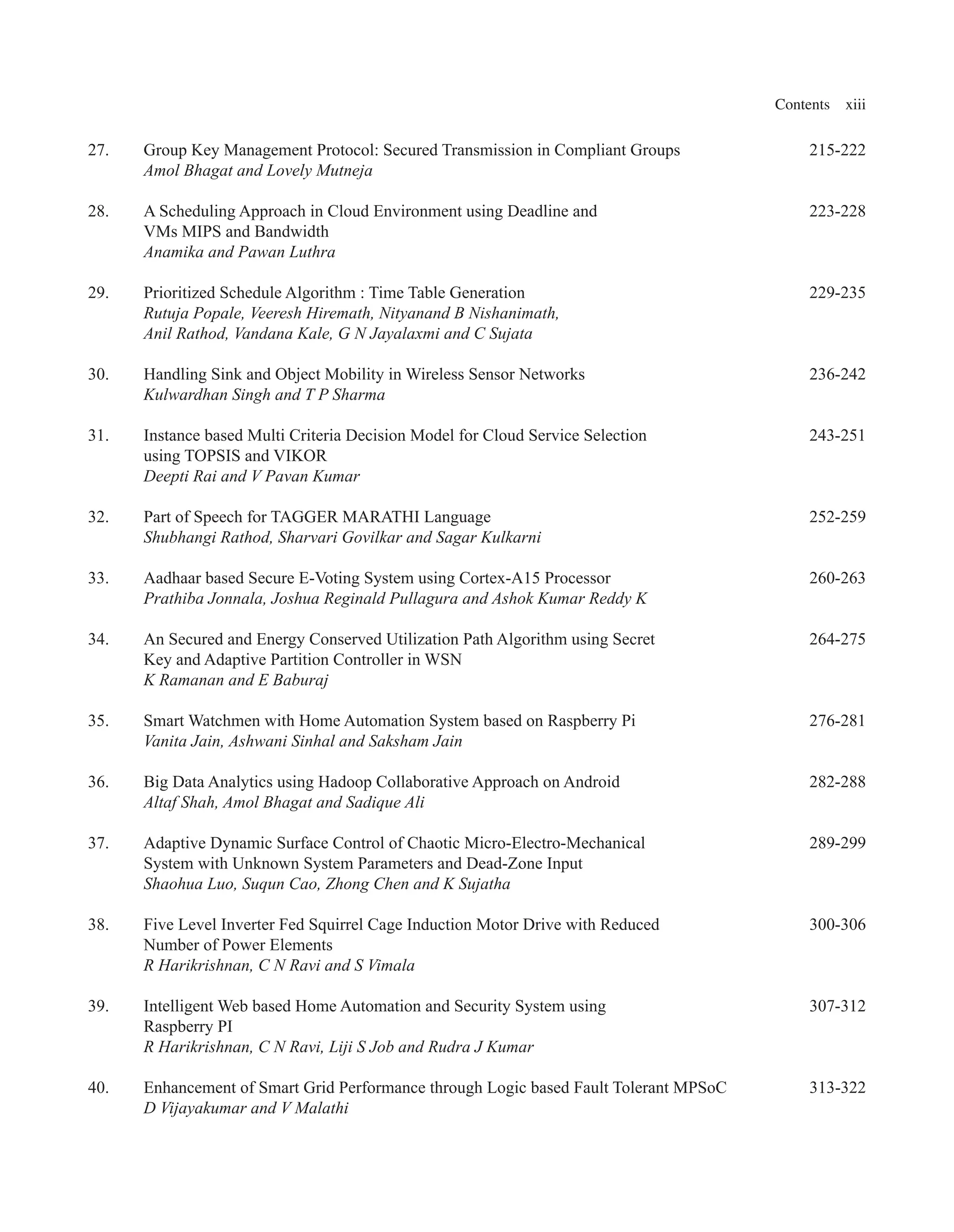 Contents xiii
27. Group Key Management Protocol: Secured Transmission in Compliant Groups 215-222
Amol Bhagat and Lovely Mutneja
28. A Scheduling Approach in Cloud Environment using Deadline and 223-228
VMs MIPS and Bandwidth
Anamika and Pawan Luthra
29. Prioritized Schedule Algorithm : Time Table Generation 229-235
Rutuja Popale, Veeresh Hiremath, Nityanand B Nishanimath,
Anil Rathod, Vandana Kale, G N Jayalaxmi and C Sujata
30. Handling Sink and Object Mobility in Wireless Sensor Networks 236-242
Kulwardhan Singh and T P Sharma
31. Instance based Multi Criteria Decision Model for Cloud Service Selection 243-251
using TOPSIS and VIKOR
Deepti Rai and V Pavan Kumar
32. Part of Speech for TAGGER MARATHI Language 252-259
Shubhangi Rathod, Sharvari Govilkar and Sagar Kulkarni
33. Aadhaar based Secure E-Voting System using Cortex-A15 Processor 260-263
Prathiba Jonnala, Joshua Reginald Pullagura and Ashok Kumar Reddy K
34. An Secured and Energy Conserved Utilization Path Algorithm using Secret 264-275
Key and Adaptive Partition Controller in WSN
K Ramanan and E Baburaj
35. Smart Watchmen with Home Automation System based on Raspberry Pi 276-281
Vanita Jain, Ashwani Sinhal and Saksham Jain
36. Big Data Analytics using Hadoop Collaborative Approach on Android 282-288
Altaf Shah, Amol Bhagat and Sadique Ali
37. Adaptive Dynamic Surface Control of Chaotic Micro-Electro-Mechanical 289-299
System with Unknown System Parameters and Dead-Zone Input
Shaohua Luo, Suqun Cao, Zhong Chen and K Sujatha
38. Five Level Inverter Fed Squirrel Cage Induction Motor Drive with Reduced 300-306
Number of Power Elements
R Harikrishnan, C N Ravi and S Vimala
39. Intelligent Web based Home Automation and Security System using 307-312
Raspberry PI
R Harikrishnan, C N Ravi, Liji S Job and Rudra J Kumar
40. Enhancement of Smart Grid Performance through Logic based Fault Tolerant MPSoC 313-322
D Vijayakumar and V Malathi
 