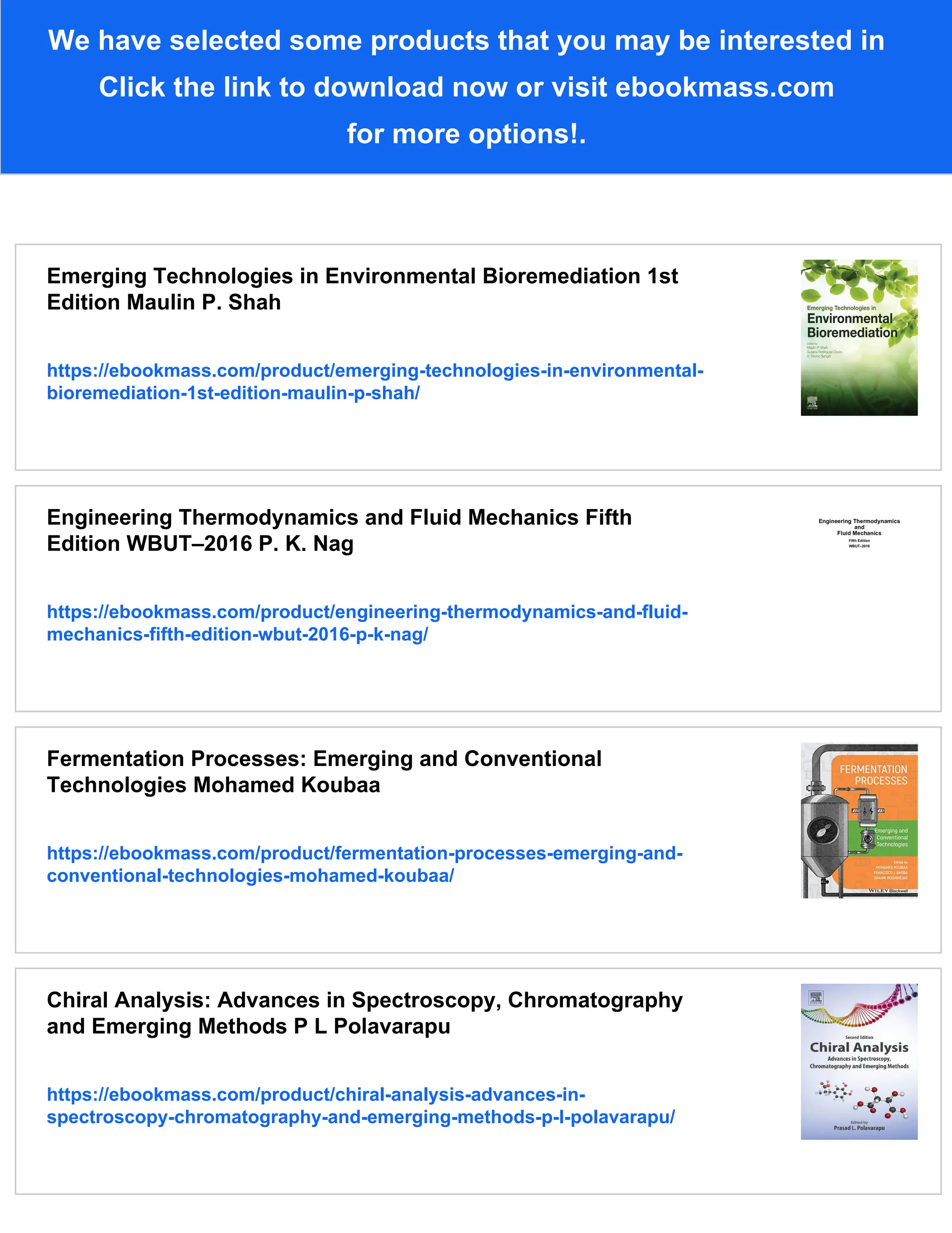 We have selected some products that you may be interested in
Click the link to download now or visit ebookmass.com
for more options!.
Emerging Technologies in Environmental Bioremediation 1st
Edition Maulin P. Shah
https://ebookmass.com/product/emerging-technologies-in-environmental-
bioremediation-1st-edition-maulin-p-shah/
Engineering Thermodynamics and Fluid Mechanics Fifth
Edition WBUT–2016 P. K. Nag
https://ebookmass.com/product/engineering-thermodynamics-and-fluid-
mechanics-fifth-edition-wbut-2016-p-k-nag/
Fermentation Processes: Emerging and Conventional
Technologies Mohamed Koubaa
https://ebookmass.com/product/fermentation-processes-emerging-and-
conventional-technologies-mohamed-koubaa/
Chiral Analysis: Advances in Spectroscopy, Chromatography
and Emerging Methods P L Polavarapu
https://ebookmass.com/product/chiral-analysis-advances-in-
spectroscopy-chromatography-and-emerging-methods-p-l-polavarapu/
 