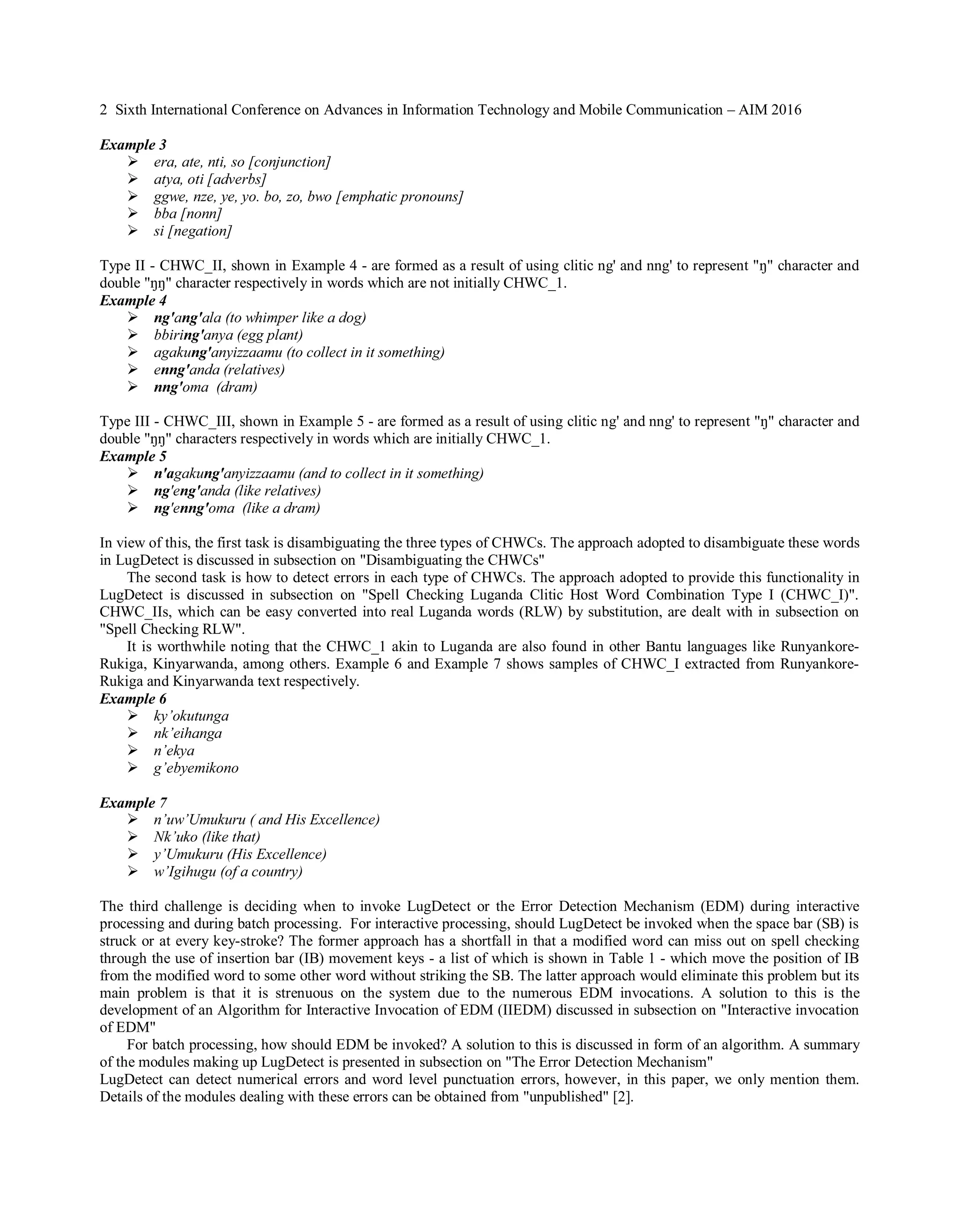 2 Sixth International Conference on Advances in Information Technology and Mobile Communication – AIM 2016
Example 3
� era, ate, nti, so [conjunction]
� atya, oti [adverbs]
� ggwe, nze, ye, yo. bo, zo, bwo [emphatic pronouns]
� bba [nonn]
� si [negation]
Type II - CHWC_II, shown in Example 4 - are formed as a result of using clitic ng' and nng' to represent "�����������������
double "���������������������������������������������������������������������
Example 4
� ng'ang'ala (to whimper like a dog)
� bbiring'anya (egg plant)
� agakung'anyizzaamu (to collect in it something)
� enng'anda (relatives)
� nng'oma (dram)
Type III - CHWC_III, shown in Example 5 - are formed as a result of using clitic ng' and nng' to represent "�����������������
double "��������������������ctively in words which are initially CHWC_1.
Example 5
� n'agakung'anyizzaamu (and to collect in it something)
� ng'eng'anda (like relatives)
� ng'enng'oma (like a dram)
In view of this, the first task is disambiguating the three types of CHWCs. The approach adopted to disambiguate these words
in LugDetect is discussed in subsection on "Disambiguating the CHWCs"
The second task is how to detect errors in each type of CHWCs. The approach adopted to provide this functionality in
LugDetect is discussed in subsection on "Spell Checking Luganda Clitic Host Word Combination Type I (CHWC_I)".
CHWC_IIs, which can be easy converted into real Luganda words (RLW) by substitution, are dealt with in subsection on
"Spell Checking RLW".
It is worthwhile noting that the CHWC_1 akin to Luganda are also found in other Bantu languages like Runyankore-
Rukiga, Kinyarwanda, among others. Example 6 and Example 7 shows samples of CHWC_I extracted from Runyankore-
Rukiga and Kinyarwanda text respectively.
Example 6
� ky’okutunga
� nk’eihanga
� n’ekya
� g’ebyemikono
Example 7
� n’uw’Umukuru ( and His Excellence)
� Nk’uko (like that)
� y’Umukuru (His Excellence)
� w’Igihugu (of a country)
The third challenge is deciding when to invoke LugDetect or the Error Detection Mechanism (EDM) during interactive
processing and during batch processing. For interactive processing, should LugDetect be invoked when the space bar (SB) is
struck or at every key-stroke? The former approach has a shortfall in that a modified word can miss out on spell checking
through the use of insertion bar (IB) movement keys - a list of which is shown in Table 1 - which move the position of IB
from the modified word to some other word without striking the SB. The latter approach would eliminate this problem but its
main problem is that it is strenuous on the system due to the numerous EDM invocations. A solution to this is the
development of an Algorithm for Interactive Invocation of EDM (IIEDM) discussed in subsection on "Interactive invocation
of EDM"
For batch processing, how should EDM be invoked? A solution to this is discussed in form of an algorithm. A summary
of the modules making up LugDetect is presented in subsection on "The Error Detection Mechanism"
LugDetect can detect numerical errors and word level punctuation errors, however, in this paper, we only mention them.
Details of the modules dealing with these errors can be obtained from "unpublished" [2].
 