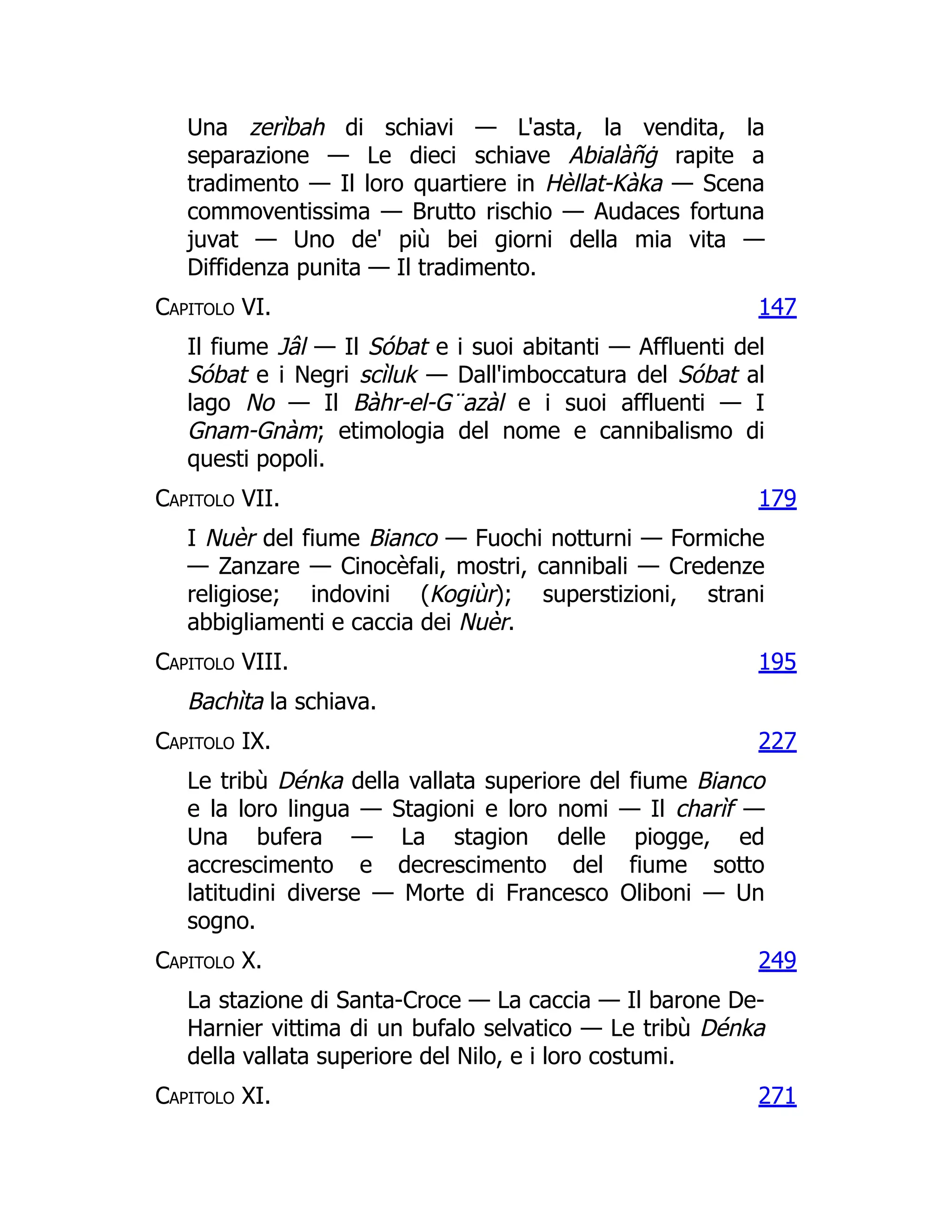 147
179
195
227
249
271
Una zerìbah di schiavi — L'asta, la vendita, la
separazione — Le dieci schiave Abialàñġ rapite a
tradimento — Il loro quartiere in Hèllat-Kàka — Scena
commoventissima — Brutto rischio — Audaces fortuna
juvat — Uno de' più bei giorni della mia vita —
Diffidenza punita — Il tradimento.
Capitolo VI.
Il fiume Jâl — Il Sóbat e i suoi abitanti — Affluenti del
Sóbat e i Negri scìluk — Dall'imboccatura del Sóbat al
lago No — Il Bàhr-el-G¨azàl e i suoi affluenti — I
Gnam-Gnàm; etimologia del nome e cannibalismo di
questi popoli.
Capitolo VII.
I Nuèr del fiume Bianco — Fuochi notturni — Formiche
— Zanzare — Cinocèfali, mostri, cannibali — Credenze
religiose; indovini (Kogiùr); superstizioni, strani
abbigliamenti e caccia dei Nuèr.
Capitolo VIII.
Bachìta la schiava.
Capitolo IX.
Le tribù Dénka della vallata superiore del fiume Bianco
e la loro lingua — Stagioni e loro nomi — Il charìf —
Una bufera — La stagion delle piogge, ed
accrescimento e decrescimento del fiume sotto
latitudini diverse — Morte di Francesco Oliboni — Un
sogno.
Capitolo X.
La stazione di Santa-Croce — La caccia — Il barone De-
Harnier vittima di un bufalo selvatico — Le tribù Dénka
della vallata superiore del Nilo, e i loro costumi.
Capitolo XI.
 