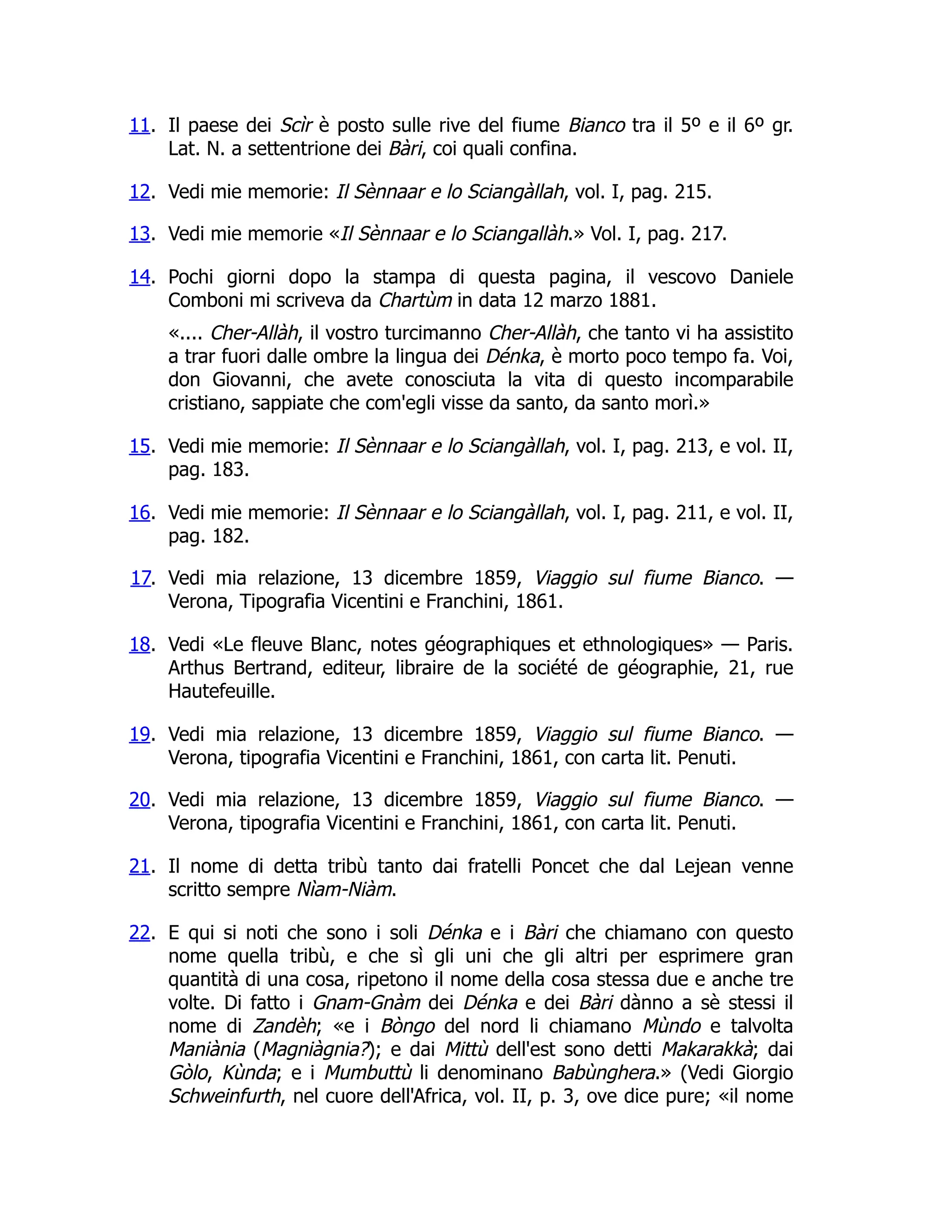 11. Il paese dei Scìr è posto sulle rive del fiume Bianco tra il 5º e il 6º gr.
Lat. N. a settentrione dei Bàri, coi quali confina.
12. Vedi mie memorie: Il Sènnaar e lo Sciangàllah, vol. I, pag. 215.
13. Vedi mie memorie «Il Sènnaar e lo Sciangallàh.» Vol. I, pag. 217.
14. Pochi giorni dopo la stampa di questa pagina, il vescovo Daniele
Comboni mi scriveva da Chartùm in data 12 marzo 1881.
«.... Cher-Allàh, il vostro turcimanno Cher-Allàh, che tanto vi ha assistito
a trar fuori dalle ombre la lingua dei Dénka, è morto poco tempo fa. Voi,
don Giovanni, che avete conosciuta la vita di questo incomparabile
cristiano, sappiate che com'egli visse da santo, da santo morì.»
15. Vedi mie memorie: Il Sènnaar e lo Sciangàllah, vol. I, pag. 213, e vol. II,
pag. 183.
16. Vedi mie memorie: Il Sènnaar e lo Sciangàllah, vol. I, pag. 211, e vol. II,
pag. 182.
17. Vedi mia relazione, 13 dicembre 1859, Viaggio sul fiume Bianco. —
Verona, Tipografia Vicentini e Franchini, 1861.
18. Vedi «Le fleuve Blanc, notes géographiques et ethnologiques» — Paris.
Arthus Bertrand, editeur, libraire de la société de géographie, 21, rue
Hautefeuille.
19. Vedi mia relazione, 13 dicembre 1859, Viaggio sul fiume Bianco. —
Verona, tipografia Vicentini e Franchini, 1861, con carta lit. Penuti.
20. Vedi mia relazione, 13 dicembre 1859, Viaggio sul fiume Bianco. —
Verona, tipografia Vicentini e Franchini, 1861, con carta lit. Penuti.
21. Il nome di detta tribù tanto dai fratelli Poncet che dal Lejean venne
scritto sempre Nìam-Niàm.
22. E qui si noti che sono i soli Dénka e i Bàri che chiamano con questo
nome quella tribù, e che sì gli uni che gli altri per esprimere gran
quantità di una cosa, ripetono il nome della cosa stessa due e anche tre
volte. Di fatto i Gnam-Gnàm dei Dénka e dei Bàri dànno a sè stessi il
nome di Zandèh; «e i Bòngo del nord li chiamano Mùndo e talvolta
Maniània (Magniàgnia?); e dai Mittù dell'est sono detti Makarakkà; dai
Gòlo, Kùnda; e i Mumbuttù li denominano Babùnghera.» (Vedi Giorgio
Schweinfurth, nel cuore dell'Africa, vol. II, p. 3, ove dice pure; «il nome
 
