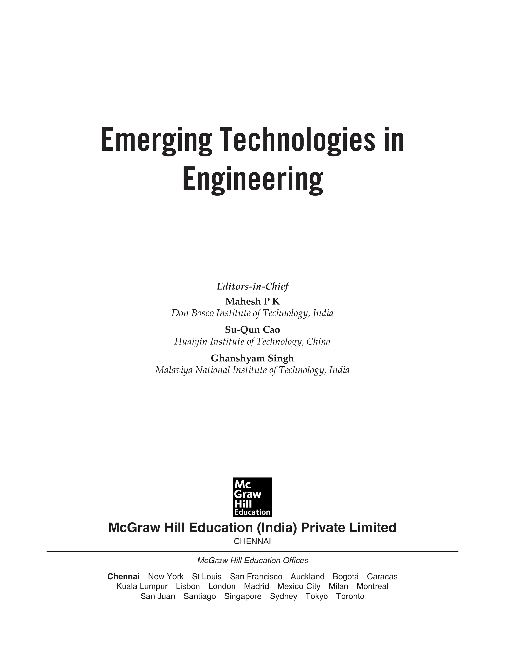 McGraw Hill Education (India) Private Limited
CHENNAI
McGraw Hill Education Offices
Chennai New York St Louis San Francisco Auckland Bogotá Caracas
Kuala Lumpur Lisbon London Madrid Mexico City Milan Montreal
San Juan Santiago Singapore Sydney Tokyo Toronto
Editors-in-Chief
Mahesh P K
Don Bosco Institute of Technology, India
Su-Qun Cao
Huaiyin Institute of Technology, China
Ghanshyam Singh
Malaviya National Institute of Technology, India
Emerging Technologies in
Engineering
 