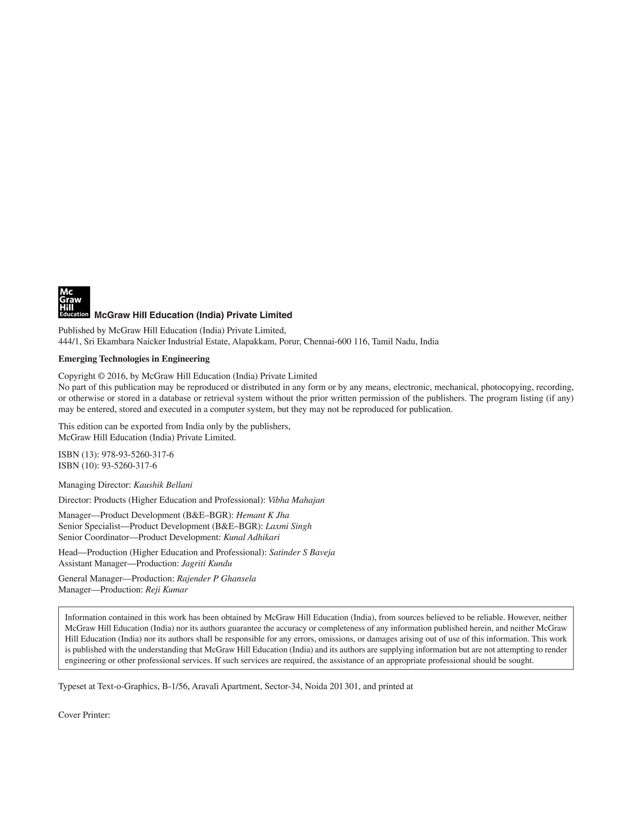 McGraw Hill Education (India) Private Limited
Published by McGraw Hill Education (India) Private Limited,
444/1, Sri Ekambara Naicker Industrial Estate, Alapakkam, Porur, Chennai-600 116, Tamil Nadu, India
Emerging Technologies in Engineering
Copyright © 2016, by McGraw Hill Education (India) Private Limited
No part of this publication may be reproduced or distributed in any form or by any means, electronic, mechanical, photocopying, recording,
or otherwise or stored in a database or retrieval system without the prior written permission of the publishers. The program listing (if any)
may be entered, stored and executed in a computer system, but they may not be reproduced for publication.
This edition can be exported from India only by the publishers,
McGraw Hill Education (India) Private Limited.
ISBN (13): 978-93-5260-317-6
ISBN (10): 93-5260-317-6
Managing Director: Kaushik Bellani
Director: Products (Higher Education and Professional): Vibha Mahajan
Manager—Product Development (B&E–BGR): Hemant K Jha
Senior Specialist—Product Development (B&E–BGR): Laxmi Singh
Senior Coordinator—Product Development: Kunal Adhikari
Head—Production (Higher Education and Professional): Satinder S Baveja
Assistant Manager—Production: Jagriti Kundu
General Manager—Production: Rajender P Ghansela
Manager—Production: Reji Kumar
Information contained in this work has been obtained by McGraw Hill Education (India), from sources believed to be reliable. However, neither
McGraw Hill Education (India) nor its authors guarantee the accuracy or completeness of any information published herein, and neither McGraw
Hill Education (India) nor its authors shall be responsible for any errors, omissions, or damages arising out of use of this information. This work
is published with the understanding that McGraw Hill Education (India) and its authors are supplying information but are not attempting to render
engineering or other professional services. If such services are required, the assistance of an appropriate professional should be sought.
Typeset at Text-o-Graphics, B-1/56, Aravali Apartment, Sector-34, Noida 201301, and printed at
Cover Printer:
 