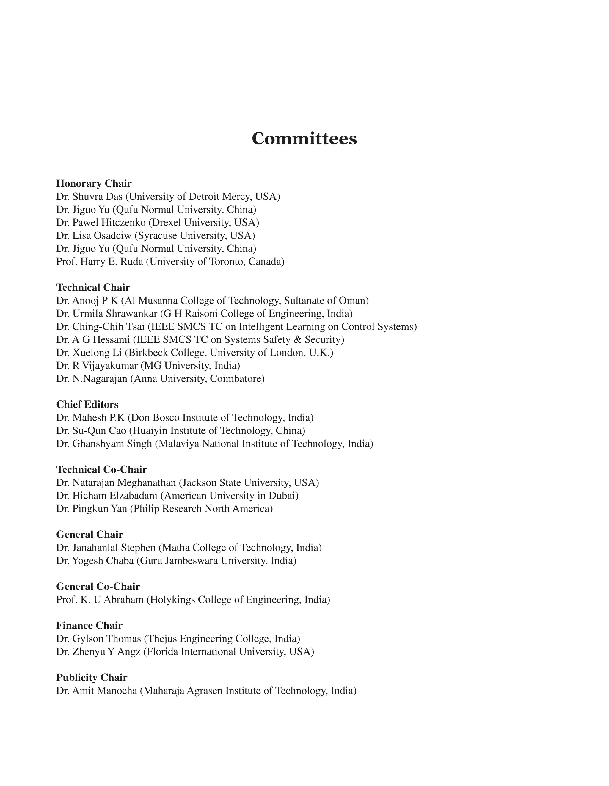 Committees
Honorary Chair
Dr. Shuvra Das (University of Detroit Mercy, USA)
Dr. Jiguo Yu (Qufu Normal University, China)
Dr. Pawel Hitczenko (Drexel University, USA)
Dr. Lisa Osadciw (Syracuse University, USA)
Dr. Jiguo Yu (Qufu Normal University, China)
Prof. Harry E. Ruda (University of Toronto, Canada)
Technical Chair
Dr. Anooj P K (Al Musanna College of Technology, Sultanate of Oman)
Dr. Urmila Shrawankar (G H Raisoni College of Engineering, India)
Dr. Ching-Chih Tsai (IEEE SMCS TC on Intelligent Learning on Control Systems)
Dr. A G Hessami (IEEE SMCS TC on Systems Safety & Security)
Dr. Xuelong Li (Birkbeck College, University of London, U.K.)
Dr. R Vijayakumar (MG University, India)
Dr. N.Nagarajan (Anna University, Coimbatore)
Chief Editors
Dr. Mahesh P.K (Don Bosco Institute of Technology, India)
Dr. Su-Qun Cao (Huaiyin Institute of Technology, China)
Dr. Ghanshyam Singh (Malaviya National Institute of Technology, India)
Technical Co-Chair
Dr. Natarajan Meghanathan (Jackson State University, USA)
Dr. Hicham Elzabadani (American University in Dubai)
Dr. Pingkun Yan (Philip Research North America)
General Chair
Dr. Janahanlal Stephen (Matha College of Technology, India)
Dr. Yogesh Chaba (Guru Jambeswara University, India)
General Co-Chair
Prof. K. U Abraham (Holykings College of Engineering, India)
Finance Chair
Dr. Gylson Thomas (Thejus Engineering College, India)
Dr. Zhenyu Y Angz (Florida International University, USA)
Publicity Chair
Dr. Amit Manocha (Maharaja Agrasen Institute of Technology, India)
 