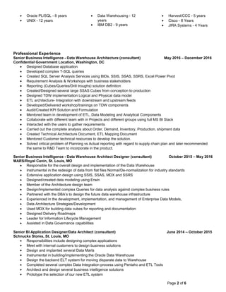 • Oracle PL/SQL - 8 years
• UNIX - 12 years
• Data Warehousing - 12
years
• IBM DB2 - 9 years
• Harvest/CCC - 5 years
• Cisco - 8 Years
• JIRA Systems - 4 Years
Professional Experience
Senior Business Intelligence - Data Warehouse Architecture (consultant) May 2016 – December 2016
Confidential Government Location, Washington, DC
• Designed Database application
• Developed complex T-SQL queries
• Created SQL Server Analysis Services using BIDs, SSIS, SSAS, SSRS, Excel Power Pivot
• Requirement Analysis & Workshops with business stakeholders
• Reporting (Cubes/Queries/Drill troughs) solution definition
• Created/Designed several large SSAS Cubes from conception to production
• Designed TDW implementation Logical and Physical data model
• ETL architecture- Integration with downstream and upstream feeds
• Developed/Delivered workshop/trainings on TDW components
• Audit/Created KPI Solution and Formulation
• Mentored team in development of ETL, Data Modeling and Analytical Components
• Collaborate with different team with in Projects and different groups using full MS BI Stack
• Interacted with the users to gather requirements
• Carried out the complete analysis about Order, Demand, Inventory, Production, shipment data
• Created Technical Architecture Document, ETL Mapping Document
• Mentored Customer technical resources to develop the solution.
• Solved critical problem of Planning vs Actual reporting with regard to supply chain plan and later recommended
the same to R&D Team to incorporate in the product.
Senior Business Intelligence - Data Warehouse Architect Designer (consultant) October 2015 – May 2016
MARS/Royal Canin, St. Louis, MO
• Responsible for the overall design and implementation of the Data Warehouse
• Instrumental in the redesign of data from flat files Normal/De-normalization for industry standards
• Extensive application design using SSIS, SSAS, MDX and SSRS
• Designed/created data modeling using Erwin
• Member of the Architecture design team
• Design/Implemented complex Queries for data analysis against complex business rules
• Partnered with the DBA’s to design the future data warehouse infrastructure
• Experienced in the development, implementation, and management of Enterprise Data Models,
• Data Architecture Strategies/Development
• Used MDX for building data cubes for reporting and documentation
• Designed Delivery Roadmaps
• Leader for Information Lifecycle Management
• Assisted in Data Governance capabilities
Senior BI Application Designer/Data Architect (consultant) June 2014 – October 2015
Schnucks Stores, St. Louis, MO
• Responsibilities include designing complex applications
• Meet with internal customers to design business solutions
• Design and implanted several Data Marts
• Instrumental in building/implementing the Oracle Data Warehouse
• Design the backend ELT system for moving disparate data to Warehouse
• Completed several complex Data Integration process using Pentaho and ETL Tools
• Architect and design several business intelligence solutions
• Prototype the selection of our new ETL system
Page 2 of 6
 