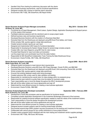 • Handled Visio Flow charting for preliminary discussion with the clients
• Documented business requirements, used for functional specifications
• Designed complex SQL queries to meet the client’s demands
• Environment: MS T-SQL, MS SharePoint, MS Report Writer
Senior Business Analysis-Project Manager (consultant) May 2010 – October 2010
US Bank, St. Louis, MO
• Functioned as a Project Management, Client Liaison, System Design, Application Development & Support person
to fit the needs of the business
• Facilitated extensive sessions with the client/end users to scope project needs
• Defined business rules and business requirements
• Developed Business Solutions with the creation of a Business Data Mart
• Extracted Data from the Warehouse and deployed using MS Excel Pivot tables, and Cubes
• Wrote complex SQL queries against a large data warehouse
• Created several complex reports per user input
• Designed and implemented USE Cases for functional description
• Responsible for developing the System Design Scope for several large complex projects
• Created UML Use Case Diagrams using MS Visio for client review
• Provided Dash Boards for report and data summarization
• Led the project team and coordinated input from the stake holders
• Responsible for MS SharePoint Collaboration Tools Training the Data Warehouse Group
• Environment: Oracle PL/SQL, MS T-SQL, MS SharePoint
Senior Business Analysis (consultant) August 2009 – March 2010
Wells Fargo Bank, St. Louis, MO
• Designed system processes to meet internal client requirements
• Developed Business Solutions using MS Excel, MS Project Manager, Oracle PL/SQL and IBM DB2
• Extracted Data from the Warehouse and deployed using MS Excel, Grid computing, Oracle SQL and DB2
• Wrote complex SQL queries against a large data warehouse
• Ensured that existing database assets were being leveraged
• Created extensive SQL scripts used for data validation and testing
• Responsible for maintaining the overall vision for data strategy within my assigned group
• Determined the best method to quickly Data mine the tables for business usage
• Team responsibility was to move the design throughout the SDLC development process
• Met with all the stake holders and insure agreements and sign off
• Determined the most efficient process for creating a new business application
• Environment: Oracle PL/SQL, IBM DB2
Business Analysis/Application Developer (consultant) September 2008 – February 2009
Bank of America, St. Louis, MO
• Development of work flow processes used as specification for functional design
• Completed complex Application Development in the Investment Brokerage component of the business
• Responsible for creating functional software specification needed to meet the needs of the investment brokers
• Team responsibility to move the design throughout the development process
• Met with all the stake holders and insure agreements and sign off
• Determined the most efficient process for creating a new business application
• Designed several complex systems used for tracking broker/trader activities
• Documented several large SAR's (system recovery procedures) for the banking and investment divisions
• Collaborated with various groups for any conflict resolutions to move project forward
• Created custom programs which interfaced with the main trading and investment vendor supplies package
• Environment: MS T-SQL, MS Excel, MS Access
Page 4 of 6
 