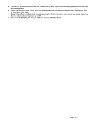 • Created MS Access system with MS SQL backend that is being used to centralize employee performance scoring
and measurements
• Saved the Member Choice Center enormous expense by creating an electronic system which replaced the need
to send faxes using paper
• Designed an efficient method which allowed searching for Doctor Information using type ahead lookup technology
thereby reducing data entry errors up to 95%
• Environment: MS TSQL, MS Access, MS Excel, Netezza, MS SharePoint
Page 6 of 6
 