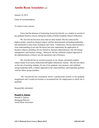 Austin Ryan Associates LLP
January 14, 2015
Letter of recommendation
To whom it may concern:
I have had the pleasure of instructing Vesna Gavrilovski, as a student in several of
my graduate business classes, during her studies at Keller Graduate School of Business.
Ms. Gavrilovski has been more than an ideal student. She has achieved the
highest grades, earned my deepest respect, and has demonstrated outstanding leadership,
and maintained a clear sense of purpose and vision. Furthermore, she has demonstrated a
clear understanding of not only the theory but more importantly the application of
business subjects including, but not limited to, business administration, risk and change
management, and business strategy. Moreover, she has exhibited a logical approach to
the implementation of theory into the operations side of business.
Ms. Gavrilovski has on several occasions in my classes, presented complex
subject matter in an easily understood and highly enthusiastic manner. She has also taken
on the role of assisting students, for one of my graduate class projects, and exhibited
strong leadership skills, a mature approach to her responsibilities, and leadership qualities
with her fellow group members.
Ms. Gavrilovski has consistently shown a professional acumen in her graduate
assignments and I would not hesitate to recommend her for employment in which she is
qualified.
Respectfully submitted,
Donald A. Zalewa
Donald A. Zalewa
Managing Director
Austin Ryan Associates
128 1/2 Richards Street, Geneva, Illinois 60134 (630) 841-6455
 