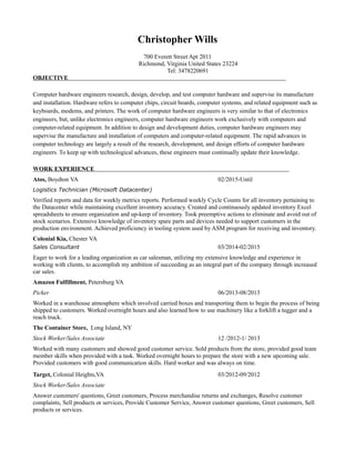 Christopher Wills
700 Everett Street Apt 2011
Richmond, Virginia United States 23224
Tel: 3478220691
OBJECTIVE
Computer hardware engineers research, design, develop, and test computer hardware and supervise its manufacture
and installation. Hardware refers to computer chips, circuit boards, computer systems, and related equipment such as
keyboards, modems, and printers. The work of computer hardware engineers is very similar to that of electronics
engineers, but, unlike electronics engineers, computer hardware engineers work exclusively with computers and
computer-related equipment. In addition to design and development duties, computer hardware engineers may
supervise the manufacture and installation of computers and computer-related equipment. The rapid advances in
computer technology are largely a result of the research, development, and design efforts of computer hardware
engineers. To keep up with technological advances, these engineers must continually update their knowledge.
WORK EXPERIENCE
Atos, Boydton VA 02/2015-Until
Logistics Technician (Microsoft Datacenter)
Verified reports and data for weekly metrics reports. Performed weekly Cycle Counts for all inventory pertaining to
the Datacenter while maintaining excellent inventory accuracy. Created and continuously updated inventory Excel
spreadsheets to ensure organization and up-keep of inventory. Took preemptive actions to eliminate and avoid out of
stock scenarios. Extensive knowledge of inventory spare parts and devices needed to support customers in the
production environment. Achieved proficiency in tooling system used by ASM program for receiving and inventory.
Colonial Kia, Chester VA
Sales Consultant 03/2014-02/2015
Eager to work for a leading organization as car salesman, utilizing my extensive knowledge and experience in
working with clients, to accomplish my ambition of succeeding as an integral part of the company through increased
car sales.
Amazon Fulfillment, Petersburg VA
Picker 06/2013-08/2013
Worked in a warehouse atmosphere which involved carried boxes and transporting them to begin the process of being
shipped to customers. Worked overnight hours and also learned how to use machinery like a forklift a tugger and a
reach truck.
The Container Store, Long Island, NY
Stock Worker/Sales Associate 12 /2012-1/ 2013
Worked with many customers and showed good customer service. Sold products from the store, provided good team
member skills when provided with a task. Worked overnight hours to prepare the store with a new upcoming sale.
Provided customers with good communication skills. Hard worker and was always on time.
Target, Colonial Heights,VA 03/2012-09/2012
Stock Worker/Sales Associate
Answer customers' questions, Greet customers, Process merchandise returns and exchanges, Resolve customer
complaints, Sell products or services, Provide Customer Service, Answer customer questions, Greet customers, Sell
products or services.
 