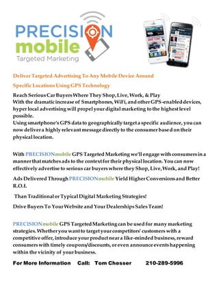 DeliverTargeted Advertising To Any Mobile Device Around
Specific LocationsUsing GPS Technology
Reach SeriousCarBuyersWhere They Shop,Live, Work, & Play
With the dramaticincrease of Smartphones, WiFi, and otherGPS-enableddevices,
hyperlocal advertising will propelyourdigitalmarketing to the highestlevel
possible.
Using smartphone's GPS data to geographically targeta specific audience, you can
now delivera highly relevantmessagedirectly to the consumerbased on their
physicallocation.
With PRECISIONmobile GPS Targeted Marketing we'llengage with consumersin a
mannerthatmatchesads to the contextfor their physicallocation. You can now
effectively advertise to serious car buyerswhere they Shop, Live,Work, and Play!
Ads Delivered ThroughPRECISIONmobile Yield HigherConversionsand Better
R.O.I.
Than TraditionalorTypicalDigital Marketing Strategies!
Drive BuyersTo YourWebsite and YourDealershipsSalesTeam!
PRECISIONmobile GPS TargetedMarketing can be used for many marketing
strategies. Whetheryou wantto targetyourcompetitors' customers with a
competitive offer, introduce yourproductneara like-minded business, reward
consumerswith timely coupons/discounts, oreven announceeventshappening
within the vicinity of yourbusiness.
For More Information Call: Tom Chesser 210-289-5996
 