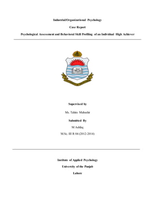 Industrial/Organizational Psychology
Case Report
Psychological Assessment and Behavioral Skill Profiling of an Individual High Achiever
Supervised by
Ms. Tahira Mubashir
Submitted By
M Ashfaq
M.Sc. III R 04 (2012-2014)
Institute of Applied Psychology
University of the Punjab
Lahore
 