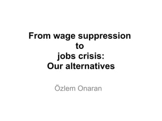 From wage suppression  to  jobs crisis: Our alternatives Özlem Onaran 