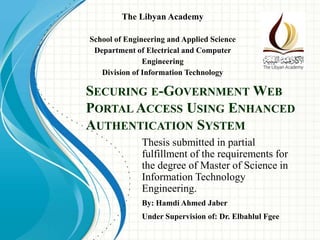 SECURING E-GOVERNMENT WEB
PORTAL ACCESS USING ENHANCED
AUTHENTICATION SYSTEM
Thesis submitted in partial
fulfillment of the requirements for
the degree of Master of Science in
Information Technology
Engineering.
The Libyan Academy
School of Engineering and Applied Science
Department of Electrical and Computer
Engineering
Division of Information Technology
By: Hamdi Ahmed Jaber
Under Supervision of: Dr. Elbahlul Fgee
 