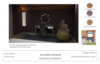 FINAL PROJECT
MAY 5TH, 2016
FINAL PROJECT: TOWNHOUSE
LYMARIE SANTANA
COMPUTER AIDED DESIGN II: AR315
ANTIQUE BRICK
A20 - PAINT COLOR
LIGHT WOOD FLOORING
RENDERINGS: BEDROOM
THIS IS A FEMALES BEDROOM: WHAT YOU
ARE SEEING IS THE VANITY AREA
 