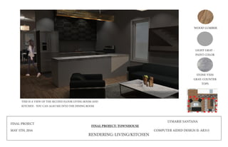 FINAL PROJECT
MAY 5TH, 2016
FINAL PROJECT: TOWNHOUSE
LYMARIE SANTANA
COMPUTER AIDED DESIGN II: AR315
WOOD LUMBER
LIGHT GRAY -
PAINT COLOR
STONE VEIN
GRAY: COUNTER
TOPS
RENDERING: LIVING/KITCHEN
THIS IS A VIEW OF THE SECOND FLOOR LIVING ROOM AND
KITCHEN - YOU CAN ALSO SEE INTO THE DINING ROOM
 