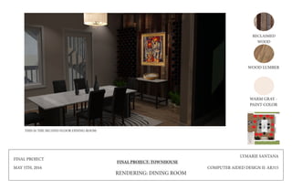 FINAL PROJECT
MAY 5TH, 2016
FINAL PROJECT: TOWNHOUSE
LYMARIE SANTANA
COMPUTER AIDED DESIGN II: AR315
RECLAIMED
WOOD
WOOD LUMBER
WARM GRAY -
PAINT COLOR
RENDERING: DINING ROOM
THIS IS THE SECOND FLOOR DINING ROOM
 