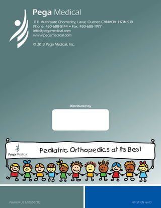 1111 Autoroute Chomedey, Laval, Quebec CANADA H7W 5J8
Phone: 450-688-5144 • Fax: 450-688-1977
info@pegamedical.com
www.pegamedical.com
© 2013 Pega Medical, Inc.
HP-st-EN rev D
Distributed by
Patent # US 8,029,507 B2
Pediatric Orthopedics at its Best
 