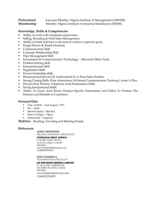 Professional Associate Member: Nigeria Institute of Management (AMNIM)
Membership Member: Nigeria Institute of Industrial Statisticians (MNIIS)
Knowledge, Skills & Competencies
 Ability to work with minimum supervision.
 Selling, Branding & Field Sales Management.
 Ability to build and lead work team to achieve corporate goals.
 Target Driven & Result Oriented.
 Communication Skill.
 Customer Relationship Skill.
 Time Management Skill.
 Information & Communication Technology – Microsoft Office Tools.
 Problem Solving Skill.
 Entrepreneurial Skill.
 Negotiation Skills
 Proven leadership skills.
 Demonstrated Record Of Achievement In A Prior Sales Position.
 Strong Closing Skills. Prior Attendance At Formal Communication Training Course A Plus.
 Proven Oral, Written, Telephone And Presentation Skills.
 Strong Interpersonal Skills.
 Ability To Learn And Retain Product Specific Information and Utilize To Position The
Features and Benefits to Customers.
Personal Data
 Date of Birth – 2nd August, 1971
 Sex – Male
 Marital Status – Married
 State of Origin – Ogun
 Nationality – Nigerian
Hobbies: Reading, Traveling and Meeting People.
References
AZEEZ SHODEINDE
PROCESS ENGINEER (SPECIALIST)
TETRAPAK WEST AFRICA
8, SECRETARIAT ROAD
ALAUSA, IKEJA, LAGOS
NIGERIA.
azeez.shodeinde@tetrapak.com
+2348039753392
EZRA DAMIBOLA
TRANSMISSION SPECIALIST
LM ERICSSON NIGERIA LIMITED
17, WALTER CARRINGTON
VICTORIA ISLAND, LAGOS,
NIGERIA.
ezra.damibola@ericsson.com
+2348022224870
 