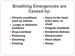 Breathing Emergencies are
Caused by:
 Chronic conditions
such as asthma
 Lungs or abdomen
problems
 Drug overdose
 Poisoning
 Drowning
 Choking
 Injury to the head
brain stem, or
chest
 Irregular heartbeat
 Emotional distress
 Electrocution
 Heart attack
 Illness
 