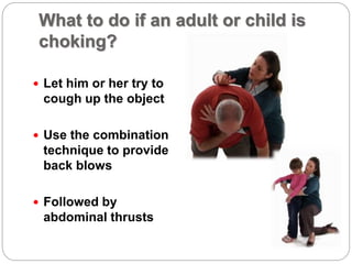 What to do if an adult or child is
choking?
 Let him or her try to
cough up the object
 Use the combination
technique to provide
back blows
 Followed by
abdominal thrusts
 