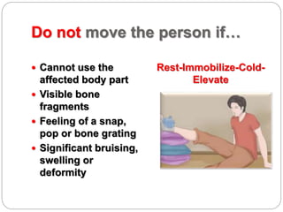 Do not move the person if…
 Cannot use the
affected body part
 Visible bone
fragments
 Feeling of a snap,
pop or bone grating
 Significant bruising,
swelling or
deformity
Rest-Immobilize-Cold-
Elevate
 