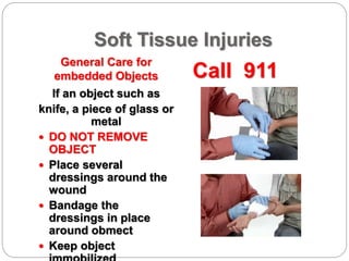 Soft Tissue Injuries
General Care for
embedded Objects Call 911
If an object such as
knife, a piece of glass or
metal
 DO NOT REMOVE
OBJECT
 Place several
dressings around the
wound
 Bandage the
dressings in place
around obmect
 Keep object
 