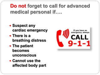 Do not forget to call for advanced
medical personal if….
 Suspect any
cardiac emergency
 There is a
breathing distress
 The patient
becomes
unconscious
 Cannot use the
affected body part
 