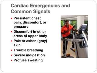 Cardiac Emergencies and
Common Signals
 Persistent chest
pain, discomfort, or
pressure
 Discomfort in other
areas of upper body
 Pale or ashen (gray)
skin
 Trouble breathing
 Severe indigestion
 Profuse sweating
 