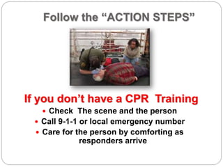 Follow the “ACTION STEPS”
If you don’t have a CPR Training
 Check The scene and the person
 Call 9-1-1 or local emergency number
 Care for the person by comforting as
responders arrive
 