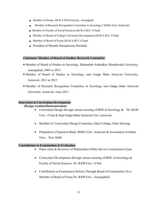  Member of Senate, Dr.B.A.M.Unviersity, Aurangbad.
 Member of Research Ricognation Committee in Sociology.( SGBA Univ.Amravati)
 Member of Faculty of Social Sciences.(Dr.B.A.M.U.A’bad)
 Member of Board of College University Development.(Dr.B.A.M.U.A’bad)
 Member of Board of Exam.(Dr.B.A.M.U.A’bad)
 President of Marathi Samajshastra Parishad.
Chairman /Member of Board of Studies/ Research Committee
• Member of Board of Studies in Sociology, Babasaheb Ambedkar Marathwada University,
Aurangabad, 2005 to 2015
• Member of Board of Studies in Sociology, sant Gadge Baba Amravati University,
Amravati, 2011 to 2015
• Member of Research Recognition Committee in Sociology sant Gadge Baba Amravati
University, Amravati, since 2011.
Innovation in Curriculum Development
(Design creation/Demonstration)
• Curriculum Design through various meeting of BOS in Sociology & Dr. BAM
Univ. A’bad & Sant Gadge Baba Amravati Univ.Amravati.
• Member of Curriculum Design Committee, Ideal College, Ghan Sawangi
• Preparation of Question Bank, SGBA Univ. Amravati & Association of Indian
Univ., New Delhi
Contribution to Examination & Evaluation
• Paper setter & Reviewer of Maharashtra Public Service Commission Exam
• Curriculum Development through various meeting of BOS in Sociology &
Faculty of Social Sciences Dr. BAM Univ. A’bad
• Contribution to Examination Reform Through Board of Examination (As a
Member of Board of Exam Dr. BAM Univ. Aurangabad)
11
 