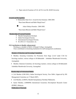 • Paper setter & Examiner of U.G. & P.G. level Dr. BAM University
Awards and Recognition
• Maharashtra State Govt. Award for best literature: 2004-2005.
“Ram Janm-Bhoomi and Babri Masjid Issue”.
• Ankur Sahitya Puraskar : 2004-2005.
“Ram Janm-Bhoomi and Babri Masjid Issue”.
Membership of Learned Societies
• Marathi Samajshastra Parishad.
• Indian Sociological Society.
• International Sociological Society.
• B.A.M.U.C.T Association. etc.
19) Contribution to Quality enhancement:
Working as a member of IQAC of Deogiri College, Aurangabad.
I have contributed in structuring mechanism for staff-management coordination.
Member of Selection and Screening Committees
• Member, Screening Committee for Promotion from Stage 2,3,4,5 under CAS for
Sociology teachers, various colleges in Dr.Babasaheb Ambedkar Marathwada University,
Aurangabad.
• Member, Selection Committee, for Sociology teachers, various colleges in Dr.Babasaheb
Ambedkar Marathwada University, Aurangabad.
Membership in Professional Bodies
• Life Member (LMI-2601), Indian Sociological Society, New Delhi. (Approved by ISS
Management Committee on 17 March 2007).
• Life Member, (LM845), Marathi Samajshatryiy Parishad, Maharastra.
• Senior Member, (10080090) International Economics Development Research Center
(IEDRC), Malaysia.
Publication of Journals
12
 