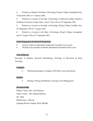 • Worked as a Reader in the Dept. of Sociology, Deogiri College Aurangabad since
4th
December 2002 to 1st
January 2006 .
• Worked as a Lecturer in the Dept. of Sociology, Jai Bhawani College, Patoda &
Jai Bhawani Womens College, Beed since 2nd
July 1991 to 18th
September 1993.
• Worked as a Lecturer in the Dept. of Sociology, Shivaji College, Kandhar since
28th
September 1993 to 7th
August 1994.
• Worked as a Lecturer in the Dept. of Sociology, Deogiri College, Aurangabad
since 8th
August 1994 to 27th
September 2003.
Social Engagement & Outreach Programme
• Actively worked in Superstition Eradication Committee for ten years.
• Worked as the president of Marathi Samajshastra Parishad for three years.
Area of Interest
Sociology of Religion, Research Methodology, Sociology of Movement & Rural
Sociology.
Computer
• Working Knowledge in Computer, MS Office, Excel and Internet.
Hobbies
• Reading, Writing and Debating, Traveling, Event Management.
Personal Profile
Mother’s Name –Mrs. Usha Khairnar
Father’s Name – Shri. Ramdas Khairnar
Sex- Male
Martial status – Married
Language Known- English, Hindi, Marathi.
14
 