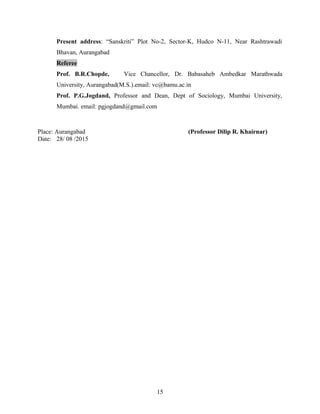Present address: “Sanskriti” Plot No-2, Sector-K, Hudco N-11, Near Rashtrawadi
Bhavan, Aurangabad
Referee
Prof. B.R.Chopde, Vice Chancellor, Dr. Babasaheb Ambedkar Marathwada
University, Aurangabad(M.S.).email: vc@bamu.ac.in
Prof. P.G.Jogdand, Professor and Dean, Dept of Sociology, Mumbai University,
Mumbai. email: pgjogdand@gmail.com
Place: Aurangabad (Professor Dilip R. Khairnar)
Date: 28/ 08 /2015
15
 