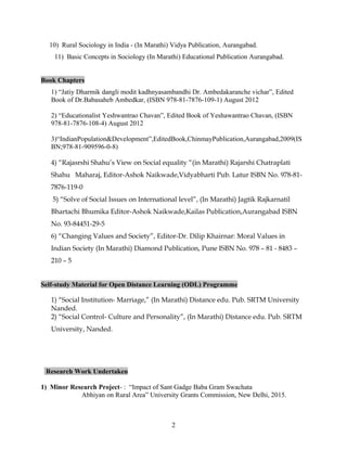 10) Rural Sociology in India - (In Marathi) Vidya Publication, Aurangabad.
11) Basic Concepts in Sociology (In Marathi) Educational Publication Aurangabad.
Book Chapters
1) “Jatiy Dharmik dangli modit kadhnyasambandhi Dr. Ambedakaranche vichar”, Edited
Book of Dr.Babasaheb Ambedkar, (ISBN 978-81-7876-109-1) August 2012
2) “Educationalist Yeshwantrao Chavan”, Edited Book of Yeshawantrao Chavan, (ISBN
978-81-7876-108-4) August 2012
3)“IndianPopulation&Development”,EditedBook,ChinmayPublication,Aurangabad,2009(IS
BN;978-81-909596-0-8)
4) “Rajasrshi Shahu’s View on Social equality “(in Marathi) Rajarshi Chatraplati
Shahu Maharaj, Editor-Ashok Naikwade,Vidyabharti Pub. Latur ISBN No. 978-81-
7876-119-0
5) “Solve of Social Issues on International level”, (In Marathi) Jagtik Rajkarnatil
Bhartachi Bhumika Editor-Ashok Naikwade,Kailas Publication,Aurangabad ISBN
No. 93-84451-29-5
6) “Changing Values and Society”, Editor-Dr. Dilip Khairnar: Moral Values in
Indian Society (In Marathi) Diamond Publication, Pune ISBN No. 978 – 81 - 8483 –
210 – 5
Self-study Material for Open Distance Learning (ODL) Programme
1) “Social Institution- Marriage,” (In Marathi) Distance edu. Pub. SRTM University
Nanded.
2) “Social Control- Culture and Personality”, (In Marathi) Distance edu. Pub. SRTM
University, Nanded.
Research Work Undertaken
1) Minor Research Project- : “Impact of Sant Gadge Baba Gram Swachata
Abhiyan on Rural Area” University Grants Commission, New Delhi, 2015.
2
 