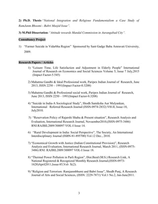 2) Ph.D. Thesis-“National Integration and Religious Fundamentalism a Case Study of
RamJanm Bhoomi - Babri Masjid Issue”.
3) M.Phil Dissertation-“Attitude towards Mandal Commission in Aurangabad City”.
Consultancy Project
1) “Farmer Suicide in Vidarbha Region” Sponsored by Sant Gadge Baba Amravati University,
2009.
Research Papers / Articles
1) “Leisure Time, Life Satisfaction and Adjustment in Elderly People” International
Journal of Research on Economics and Social Sciences Volume 5, Issue 7 July,2015
(Impact Factor-5.545)
2) Mahatma Gandhi & Ideal Professional work, Paripex Indian Journal of Research, June
2013, ISSN 2250 – 1991(Impact Factor-0.3208)
3) Mahatma Gandhi & Professional social work, Paripex Indian Journal of Research,
June 2013, ISSN 2250 – 1991(Impact Factor-0.3208)
4) “Suicide in India-A Sociological Study”, Shodh Samiksha Aur Mulyankan,
International Referred Research Journal (ISSN-0974-2832) V0l.II, Issue-18,
July2010.
5) “Reservation Policy of Rajarshi Shahu & Present situation”, Research Analysis and
Evaluation, International Research Journal, Novaember2010,(ISSN-0975-3486)
RNI:RAJBIL2009/300097 VOL-I Issue 14.
6) “Rural Development in India: Social Perspective”, The Society, An International
Interdisciplinary Journal (ISBN-81-895700) Vol.12 Dec., 2010.
7) “Economical Growth with Justice (Indian Constitutional Provision)”, Research
Analysis and Evaluation, International Research Journal, March 2011, (ISSN-0975-
3486) RNI: RAJBIL2009/300097 VOL-I Issue 18.
8) “Thermal Power Pollution in Parli Region”, Dist.Beed (M.S.) Research Link, A
National Registered & Recognized Monthly Research Journal,(ISSN-0973-
1628)April2011,Issue-85,Vol- X(2).
9) “Religion and Terrorism: Ramjanmbhumi and Babri Issue”, Shodh Punj, A Research
Journal of Arts and Social Sciences, (ISSN: 2229-7871) Vol.1 No.2, Jan-June2011.
3
 