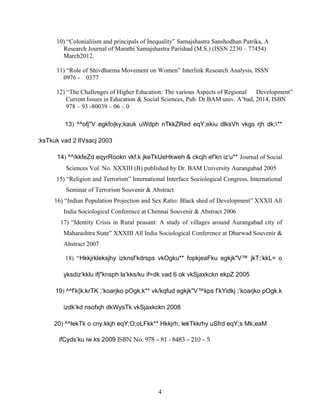 10) “Colonialiism and principals of Inequality” Samajshastra Sanshodhan Patrika, A
Research Journal of Marathi Samajshastra Parishad (M.S.) (ISSN 2230 – 77454)
March2012.
11) “Role of Shivdharma Movement on Women” Interlink Research Analysis, ISSN
0976 - 0377
12) “The Challenges of Higher Education: The various Aspects of Regional Development”
Current Issues in Education & Social Sciences, Pub. Dr.BAM univ. A’bad, 2014, ISBN
978 – 93 -80039 – 06 – 0
13) ^^ofj"V egkfo|ky;kauk uWdph nTkkZRed eqY;ekiu dlksVh vkgs rjh dk;**
;ksTkuk vad 2 lIVsacj 2003
14) ^^/kkfeZd eqyrRookn vkf.k jkeTkUeHkweh & ckcjh ef’kn iz’u** Journal of Social
Sciences Vol. No. XXXIII (B) published by Dr. BAM University Aurangabad 2005
15) “Religion and Terrorism” International Interface Sociological Congress, International
Seminar of Terrorism Souvenir & Abstract
16) “Indian Population Projection and Sex Ratio: Black shed of Development” XXXII All
India Sociological Conference at Chennai Souvenir & Abstract 2006
17) “Identity Crisis in Rural peasant: A study of villages around Aurangabad city of
Maharashtra State” XXXIII All India Sociological Conference at Dharwad Souvenir &
Abstract 2007
18) “Hkkjrkleksjhy izknsf’kdrsps vkOgku** fopkjeaFku egkjk"V™ jkT;’kkL= o
yksdiz’kklu ifj"knsph la’kks/ku if=dk vad 6 ok vkSjaxkckn ekpZ 2005
19) ^^f’k{k.krTK ;’koarjko pOgk.k** vk/kqfud egkjk"V™kps f’kYidkj ;’koarjko pOgk.k
izdk’kd nsofxjh dkWysTk vkSjaxkckn 2008
20) ^^lekTk o cny.kkjh eqY;O;oLFkk** Hkkjrh; lekTkkrhy uSfrd eqY;s Mk;eaM
ifCyds’ku iw.ks 2009 ISBN No. 978 – 81 - 8483 – 210 – 5
4
 