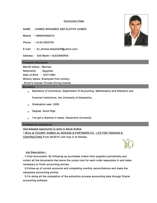 Curriculum Vitae
NAME : AHMED MOHAMED ABD ELATIFF AHMED
Mobile : +966544550210
Phone : +2-03-3922783
E-mail : mr_ahmed.abdellatiff@yahoo.com.
Address : Sidi Beshr  ALEXANDRIA
Personal Information
Marital status : Married.
Nationality : Egyptian.
Date of Birth : 03/7/1983
Military status: Exempted from military
Driver's license: Private driving license
Education
• Bachelors of Commerce, Department of Accounting, Mathematics and Statistics and
financial institutions, the University of Alexandria.
• Graduation year: 2005
• Degree: Good High
• I've got a diploma in taxes, Alexandria University.
Professional experience:
God blessed opportunity to work in Saudi Arabia
* Work at YOUSEF AHMED AL-GOSAIBI & PARTNERS CO . LTD FOR TRADING &
CONTRACTING From 04/2015 until now in Al Khobar.
Job Description:-
1-Cost Accountant: By following up purchases orders from suppliers periodically and
collect all the documents that serve the output cost for each order separately in and make
necessary to finish accounting entries.
2-Follow-up of current accounts and completing monthly reconciliations and make the
necessary accounting entries.
3-I'm doing all the completion of the extraction process accounting data through Oracle
accounting software.
 